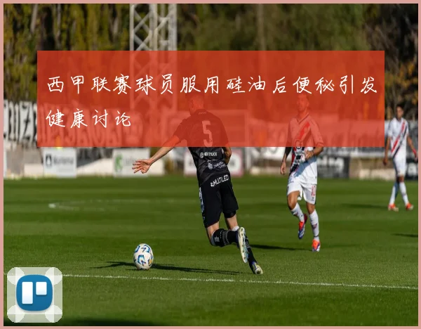 西甲联赛球员服用硅油后便秘引发健康讨论