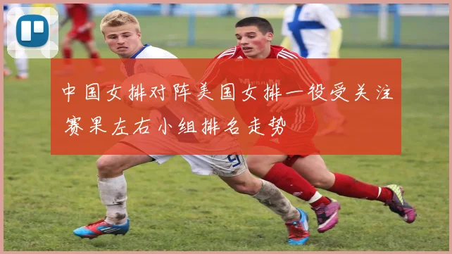 中国女排对阵美国女排一役受关注 赛果左右小组排名走势