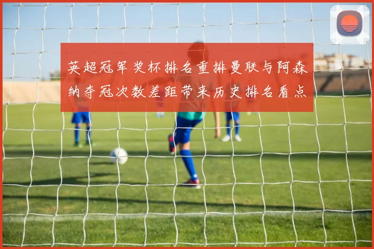 英超冠军奖杯排名重排曼联与阿森纳夺冠次数差距带来历史排名看点