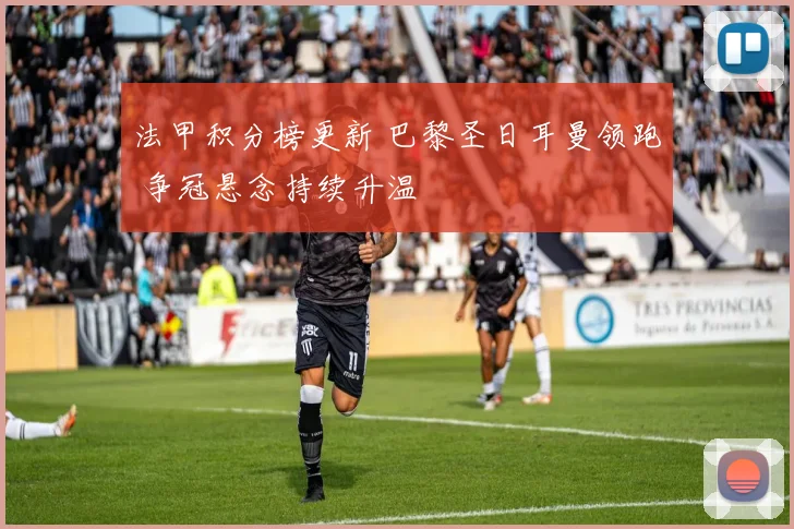 法甲积分榜更新 巴黎圣日耳曼领跑 争冠悬念持续升温