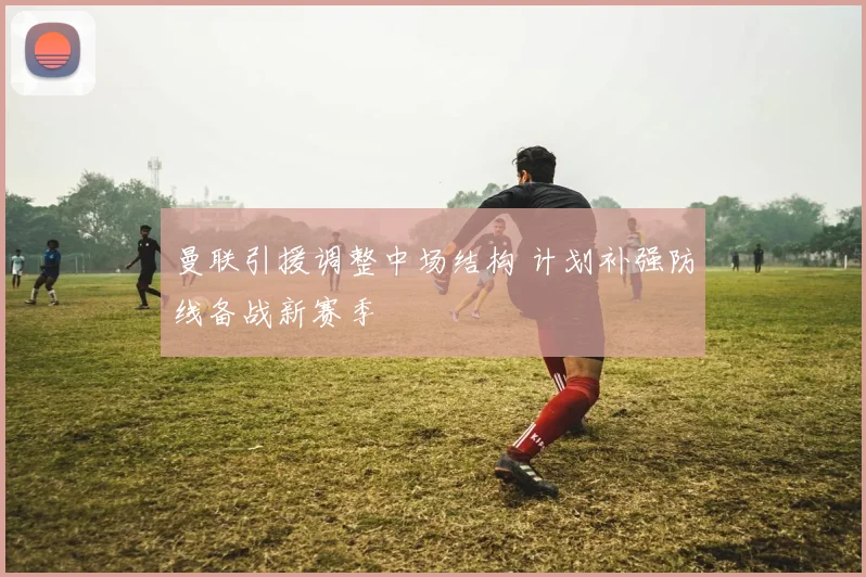 曼联引援调整中场结构 计划补强防线备战新赛季