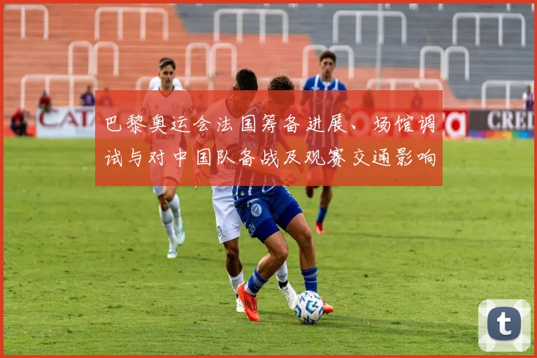 巴黎奥运会法国筹备进展、场馆调试与对中国队备战及观赛交通影响解读