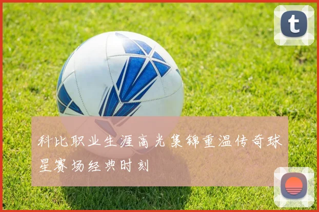 科比职业生涯高光集锦重温传奇球星赛场经典时刻