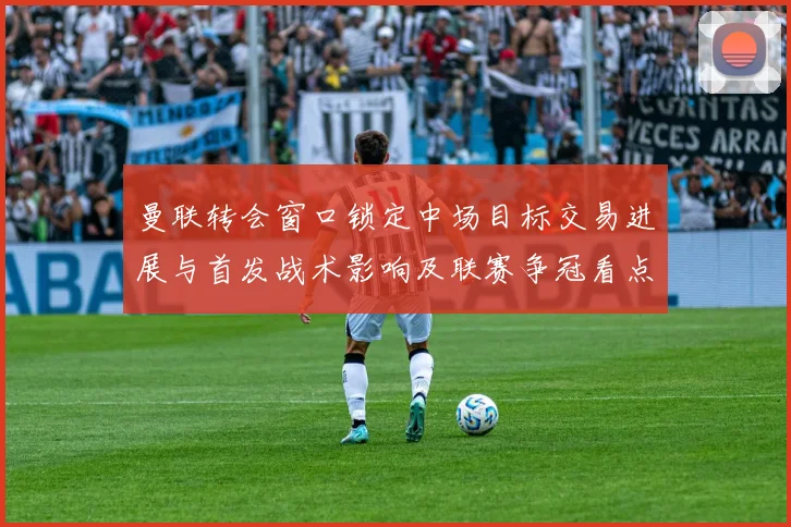曼联转会窗口锁定中场目标交易进展与首发战术影响及联赛争冠看点