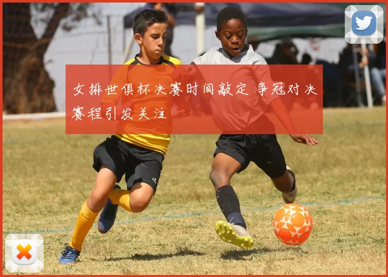 女排世俱杯决赛时间敲定 争冠对决赛程引发关注