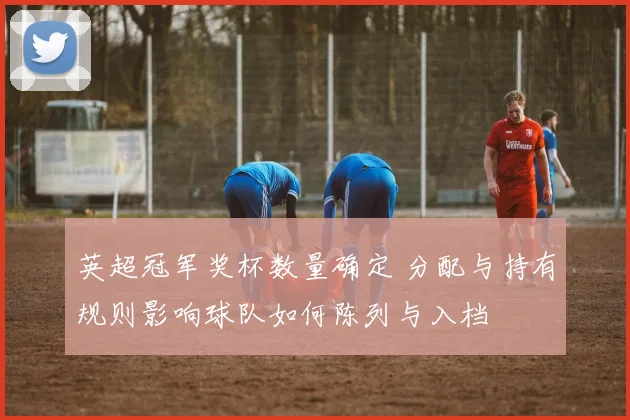 英超冠军奖杯数量确定 分配与持有规则影响球队如何陈列与入档