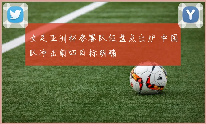 女足亚洲杯参赛队伍盘点出炉 中国队冲击前四目标明确