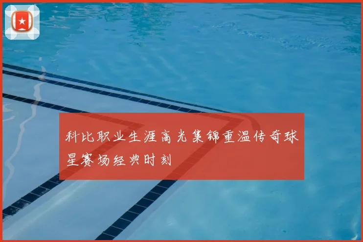 科比职业生涯高光集锦重温传奇球星赛场经典时刻