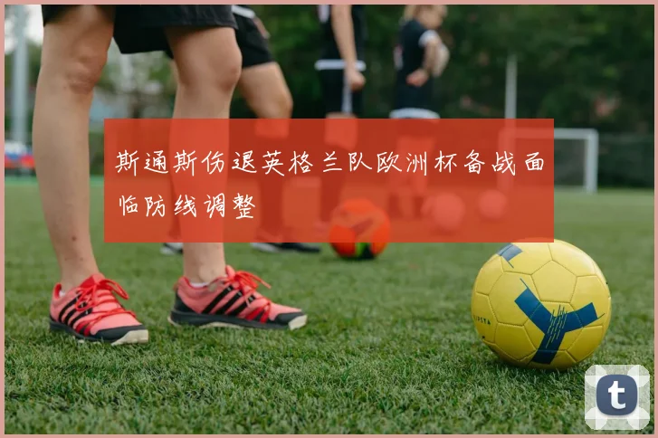 斯通斯伤退英格兰队欧洲杯备战面临防线调整