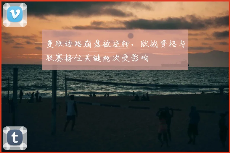 曼联边路崩盘被逆转，欧战资格与联赛榜位关键轮次受影响