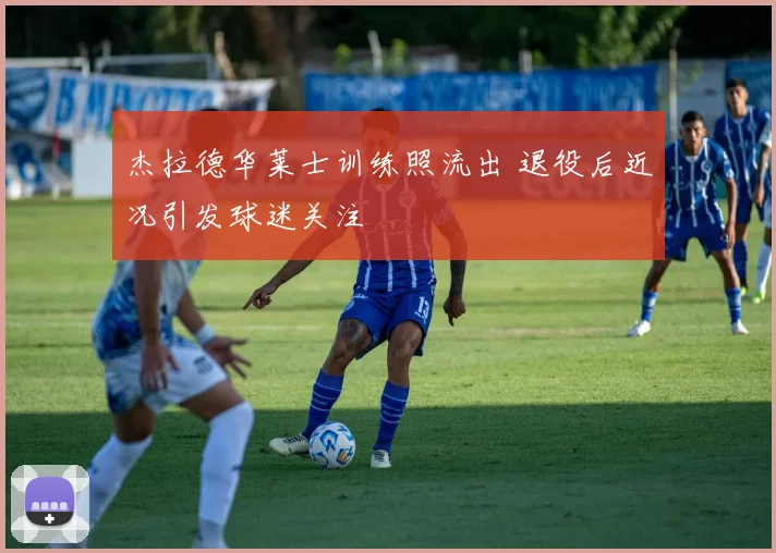 杰拉德华莱士训练照流出 退役后近况引发球迷关注