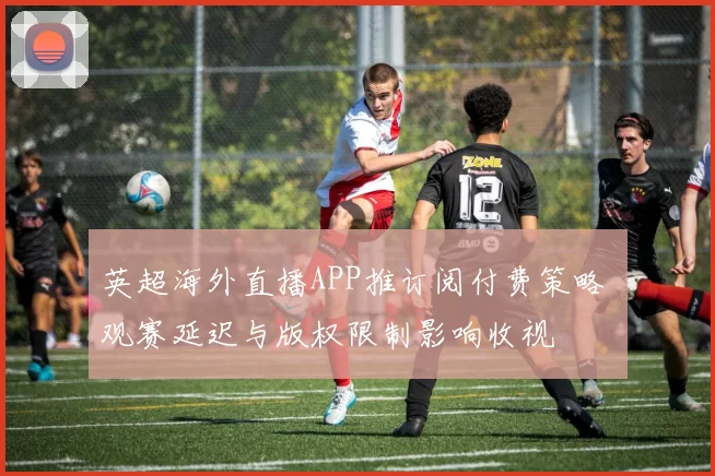 英超海外直播APP推订阅付费策略 观赛延迟与版权限制影响收视