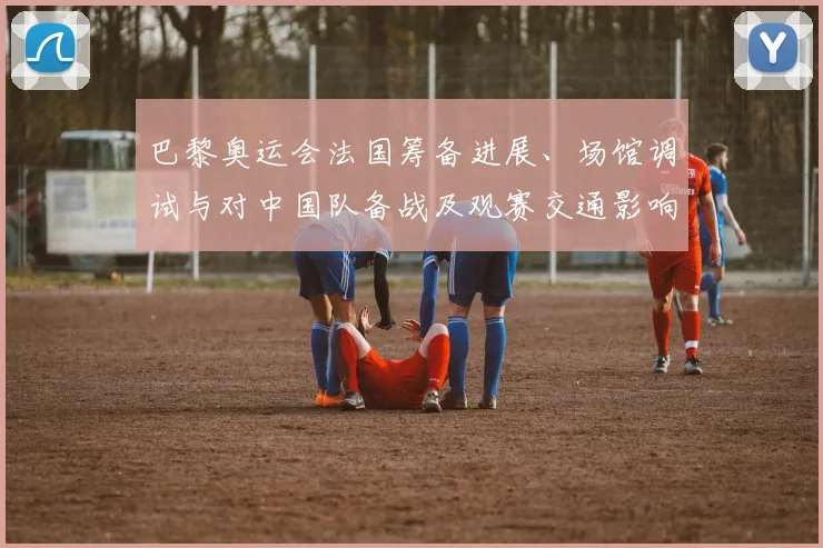 巴黎奥运会法国筹备进展、场馆调试与对中国队备战及观赛交通影响解读