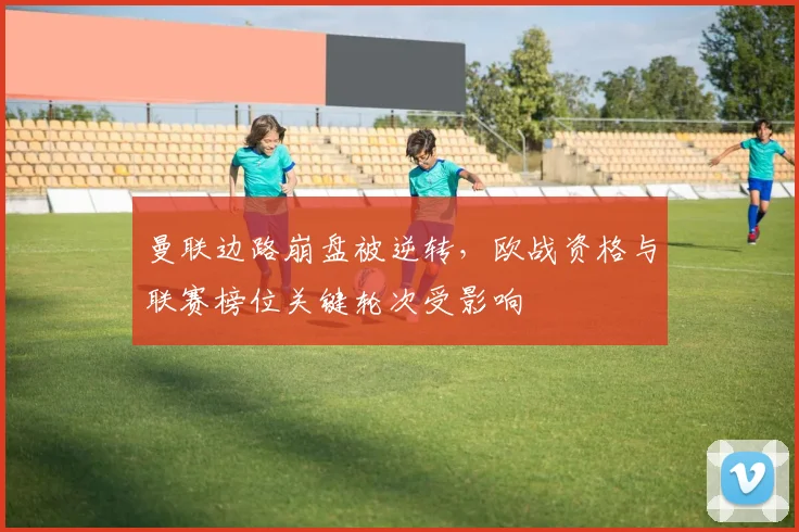 曼联边路崩盘被逆转，欧战资格与联赛榜位关键轮次受影响