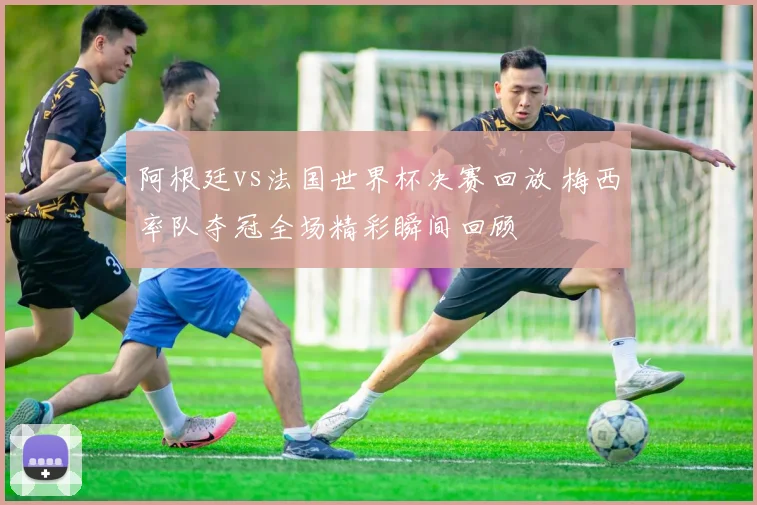 阿根廷vs法国世界杯决赛回放 梅西率队夺冠全场精彩瞬间回顾