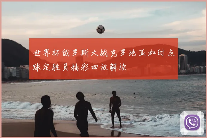 世界杯俄罗斯大战克罗地亚加时点球定胜负精彩回放解读