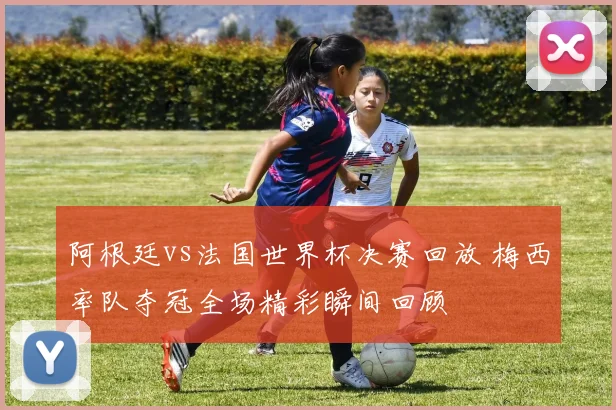 阿根廷vs法国世界杯决赛回放 梅西率队夺冠全场精彩瞬间回顾