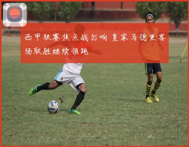 西甲联赛焦点战打响 皇家马德里客场取胜继续领跑