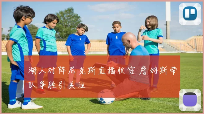 湖人对阵尼克斯直播收官 詹姆斯带队争胜引关注