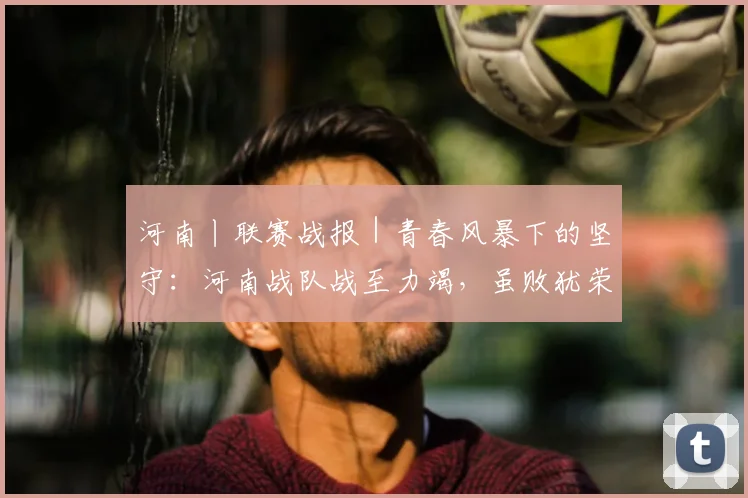 河南丨联赛战报｜青春风暴下的坚守：河南战队战至力竭，虽败犹荣展团队风貌