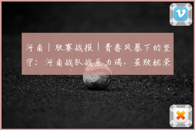 河南丨联赛战报|青春风暴下的坚守:河南战队战至力竭,虽败犹荣展团队风貌