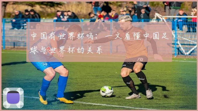 中国有世界杯吗：一文看懂中国足球与世界杯的关系