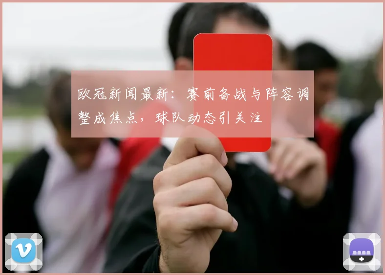 欧冠新闻最新：赛前备战与阵容调整成焦点，球队动态引关注