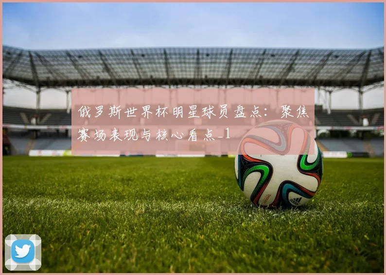俄罗斯世界杯明星球员盘点:聚焦赛场表现与核心看点_1
