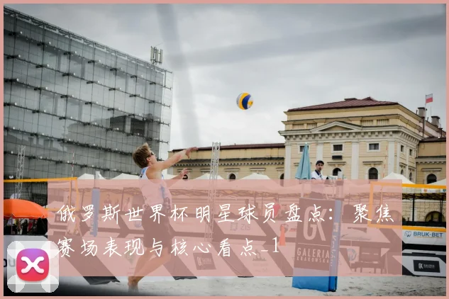俄罗斯世界杯明星球员盘点：聚焦赛场表现与核心看点_1