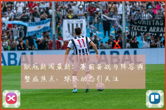 欧冠新闻最新:赛前备战与阵容调整成焦点,球队动态引关注