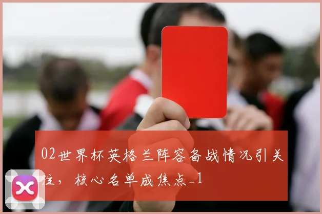 02世界杯英格兰阵容备战情况引关注，核心名单成焦点_1