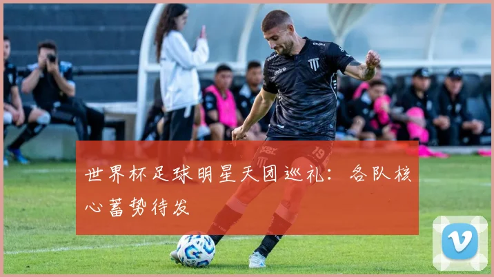 世界杯足球明星天团巡礼：各队核心蓄势待发